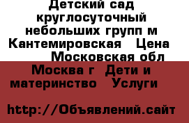 ,Детский сад круглосуточный небольших групп м.Кантемировская › Цена ­ 1 500 - Московская обл., Москва г. Дети и материнство » Услуги   